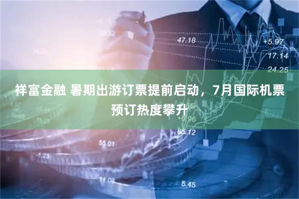 祥富金融 暑期出游订票提前启动，7月国际机票预订热度攀升
