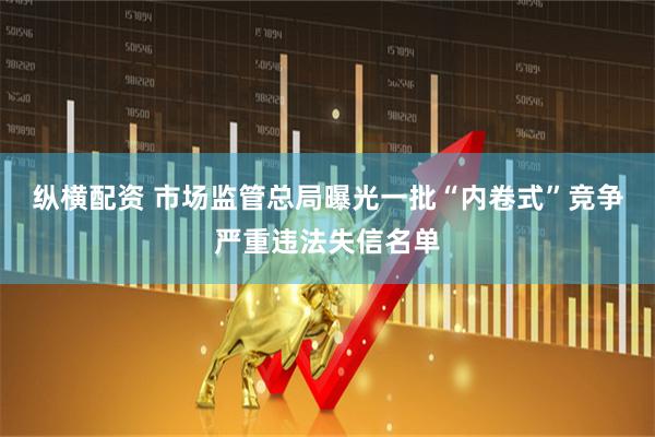 纵横配资 市场监管总局曝光一批“内卷式”竞争严重违法失信名单