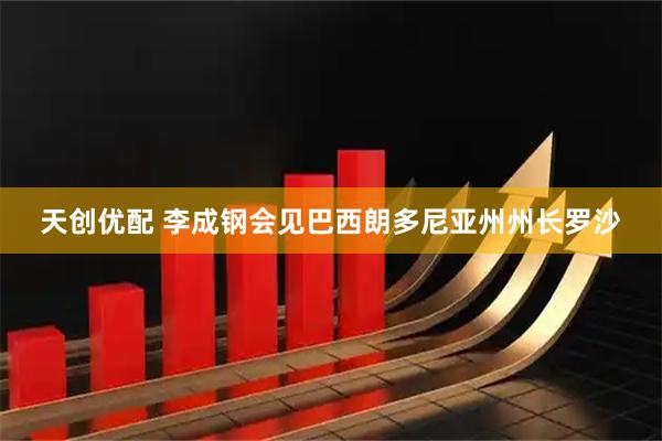 天创优配 李成钢会见巴西朗多尼亚州州长罗沙