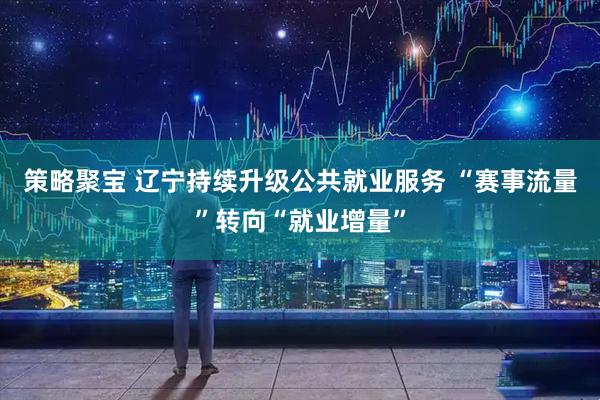 策略聚宝 辽宁持续升级公共就业服务 “赛事流量”转向“就业增量”