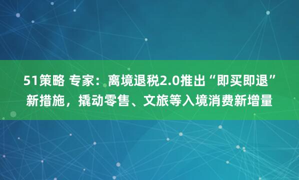 51策略 专家：离境退税2.0推出“即买即退”新措施，撬动零售、文旅等入境消费新增量