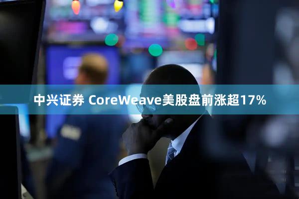 中兴证券 CoreWeave美股盘前涨超17%